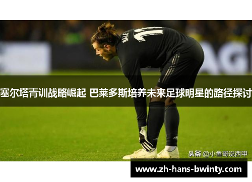 塞尔塔青训战略崛起 巴莱多斯培养未来足球明星的路径探讨