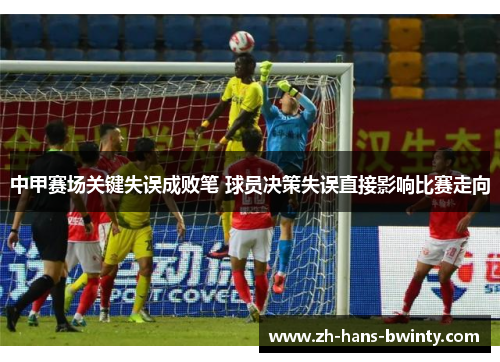 中甲赛场关键失误成败笔 球员决策失误直接影响比赛走向